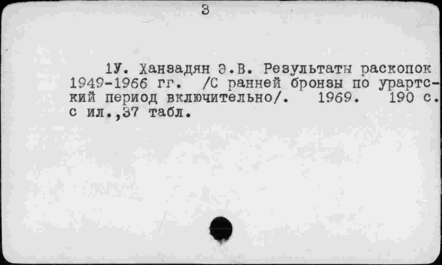 ﻿b
1У. Ханзадян э. В. Результаты раскопок 1949-1966 гг. /С ранней бронзы по урартский период включительно/. 1969. 190 с. с ил.,37 табл.